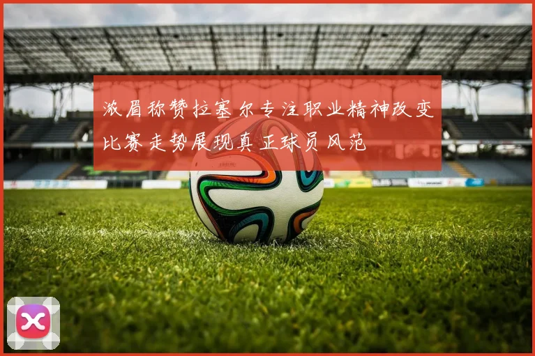 浓眉称赞拉塞尔专注职业精神改变比赛走势展现真正球员风范