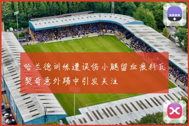 哈兰德训练遭误伤小腿留血痕科瓦契奇意外踢中引发关注