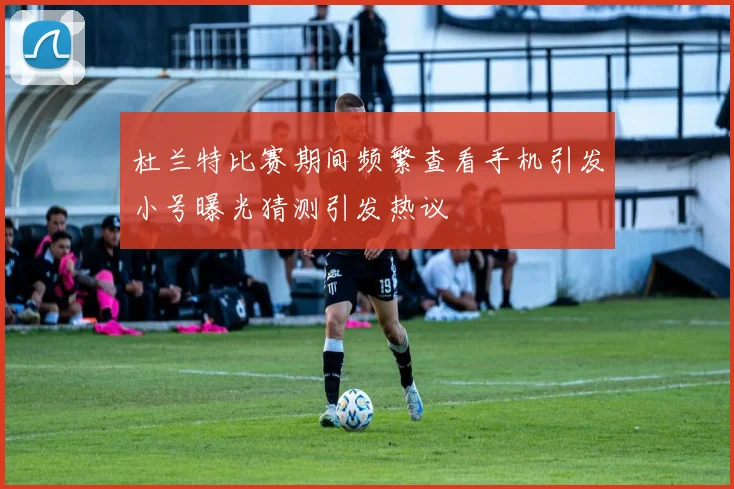 杜兰特比赛期间频繁查看手机引发小号曝光猜测引发热议
