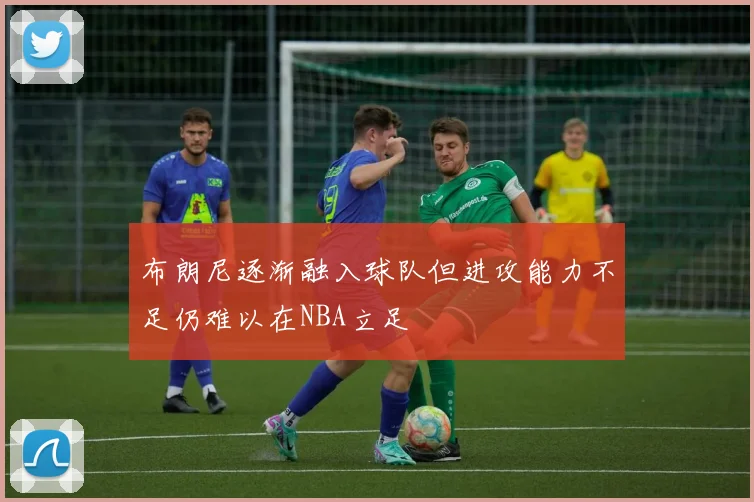 布朗尼逐渐融入球队但进攻能力不足仍难以在NBA立足