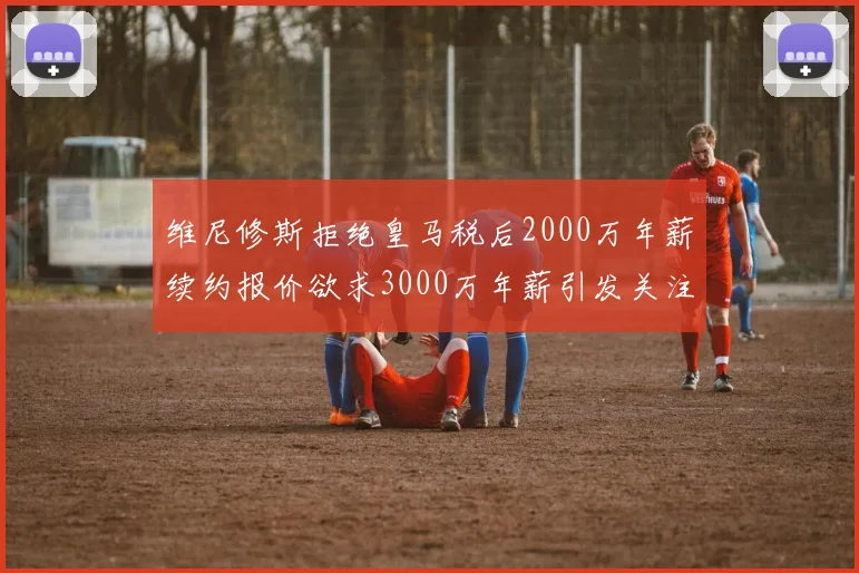 维尼修斯拒绝皇马税后2000万年薪续约报价欲求3000万年薪引发关注