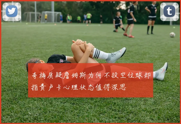 夸梅质疑詹姆斯为何不投空位球却指责卢卡心理状态值得深思