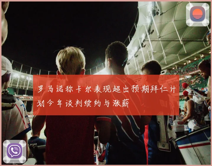 罗马诺称卡尔表现超出预期拜仁计划今年谈判续约与涨薪