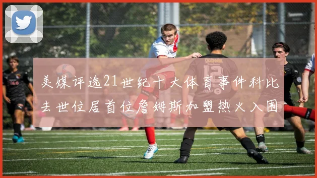 美媒评选21世纪十大体育事件科比去世位居首位詹姆斯加盟热火入围