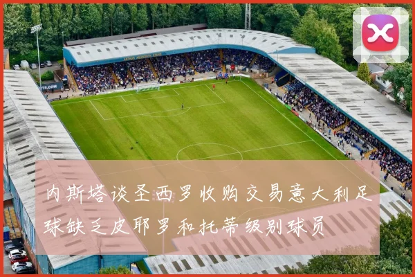 内斯塔谈圣西罗收购交易意大利足球缺乏皮耶罗和托蒂级别球员