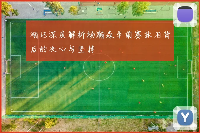 湖记深度解析杨瀚森季前赛抹泪背后的决心与坚持