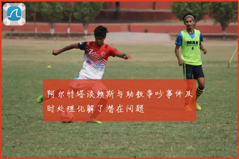阿尔特塔谈赖斯与助教争吵事件及时处理化解了潜在问题
