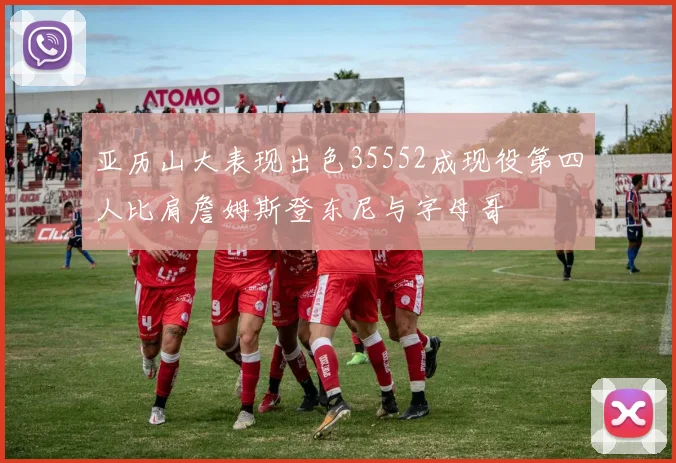 亚历山大表现出色35552成现役第四人比肩詹姆斯登东尼与字母哥