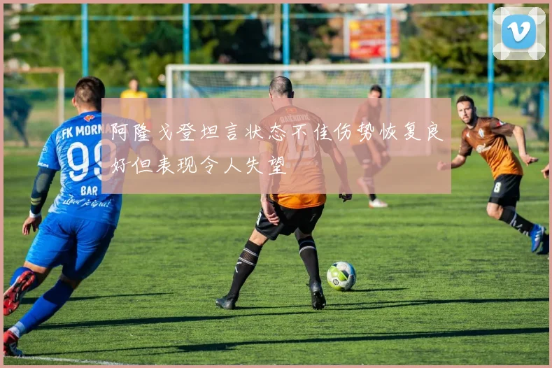 阿隆戈登坦言状态不佳伤势恢复良好但表现令人失望