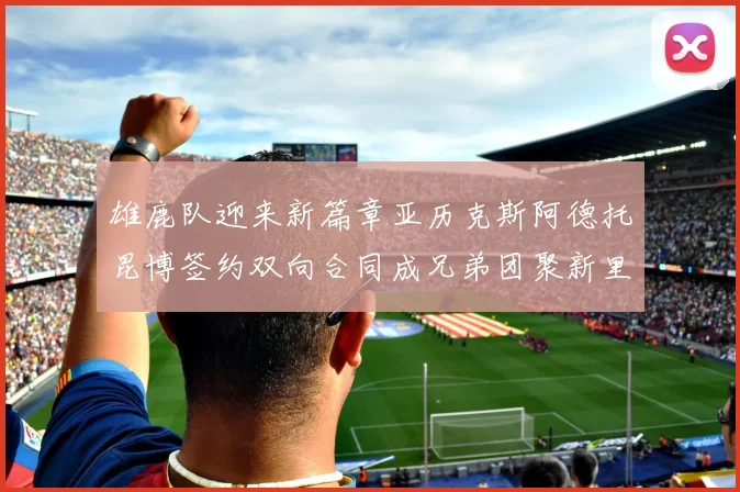 雄鹿队迎来新篇章亚历克斯阿德托昆博签约双向合同成兄弟团聚新里程碑