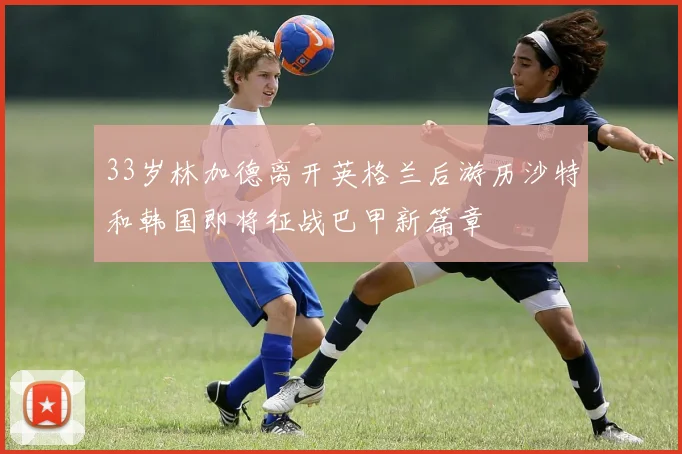 33岁林加德离开英格兰后游历沙特和韩国即将征战巴甲新篇章