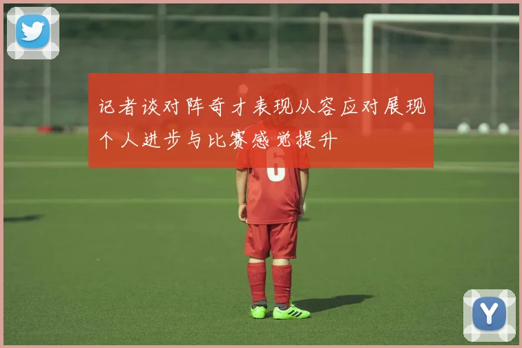 记者谈对阵奇才表现从容应对展现个人进步与比赛感觉提升