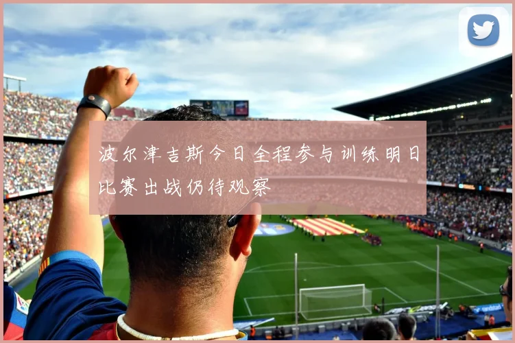 波尔津吉斯今日全程参与训练明日比赛出战仍待观察