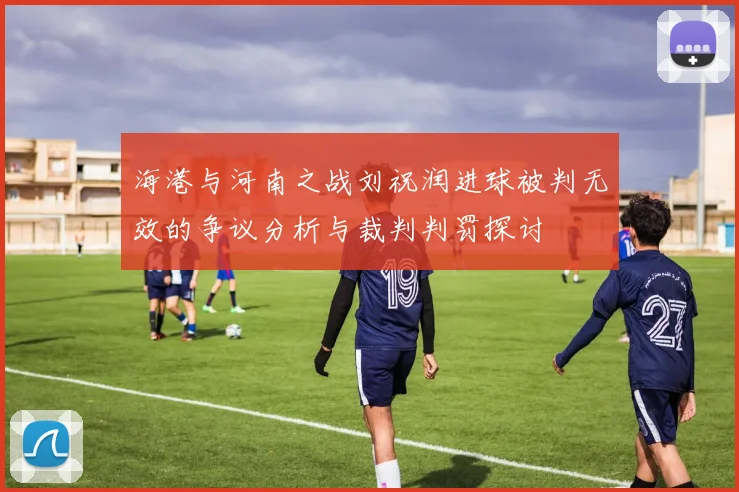 海港与河南之战刘祝润进球被判无效的争议分析与裁判判罚探讨