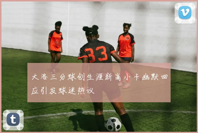 大洛三分球创生涯新高小卡幽默回应引发球迷热议