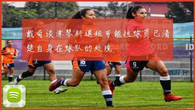 戴奇谈津琴科退租可能性球员已清楚自身在球队的处境
