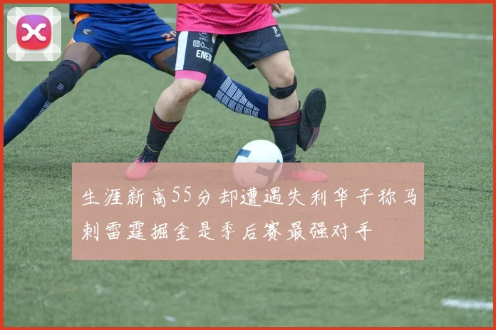 生涯新高55分却遭遇失利华子称马刺雷霆掘金是季后赛最强对手