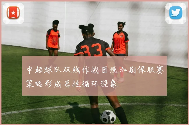 中超球队双线作战困境加剧保联赛策略形成恶性循环现象