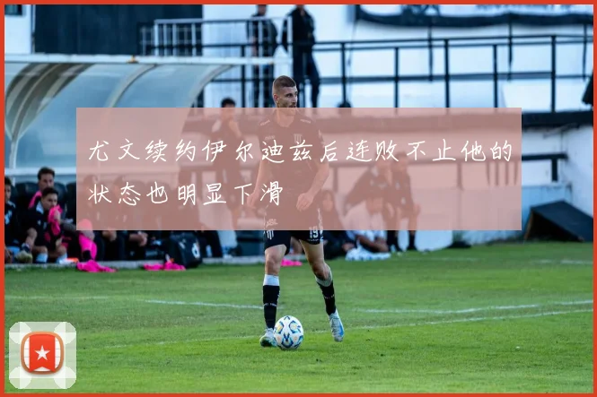 尤文续约伊尔迪兹后连败不止他的状态也明显下滑