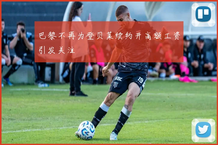 巴黎不再为登贝莱续约开高额工资引发关注