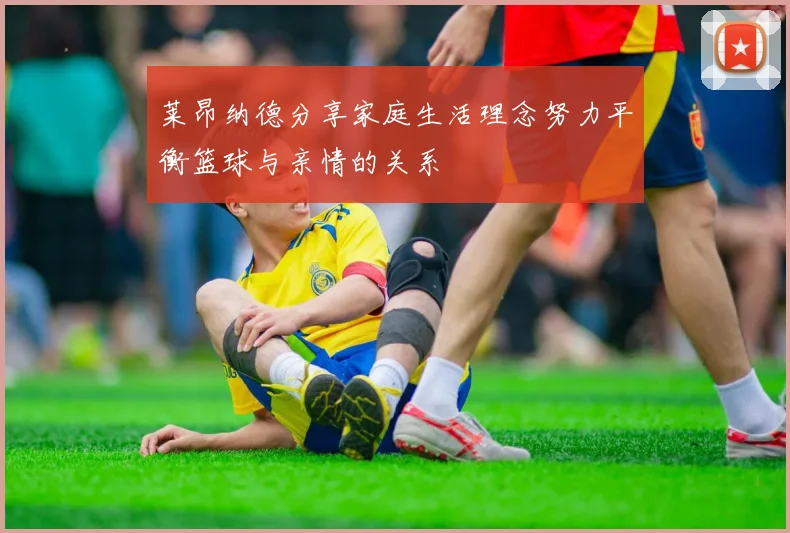 莱昂纳德分享家庭生活理念努力平衡篮球与亲情的关系