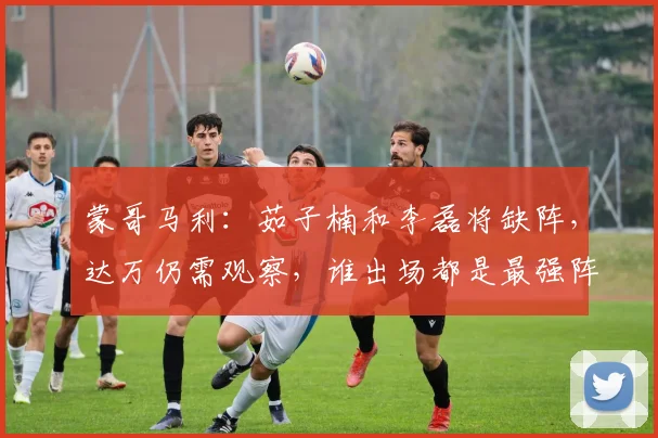 蒙哥马利：茹子楠和李磊将缺阵，达万仍需观察，谁出场都是最强阵