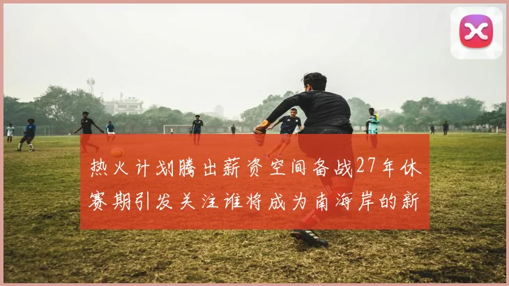 热火计划腾出薪资空间备战27年休赛期引发关注谁将成为南海岸的新星