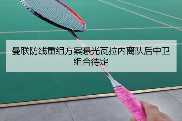 曼联防线重组方案曝光瓦拉内离队后中卫组合待定